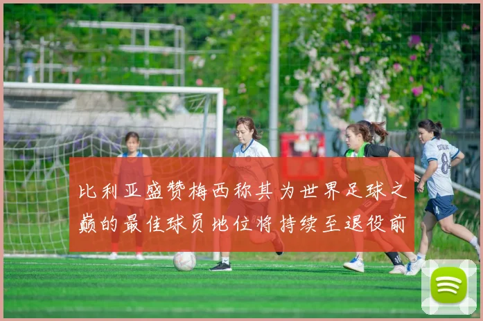 比利亚盛赞梅西称其为世界足球之巅的最佳球员地位将持续至退役前