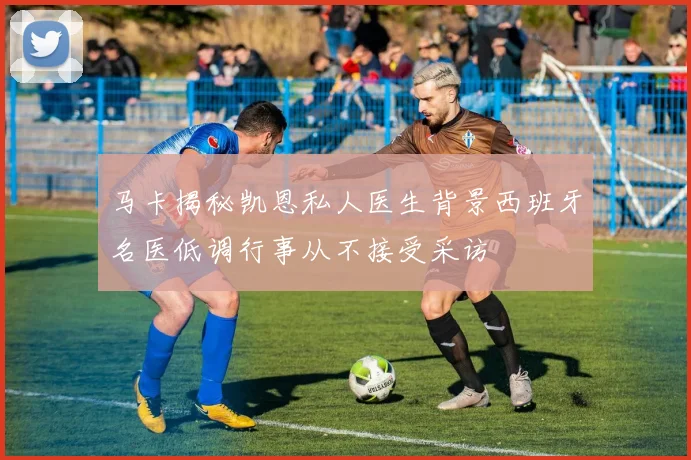 马卡揭秘凯恩私人医生背景西班牙名医低调行事从不接受采访