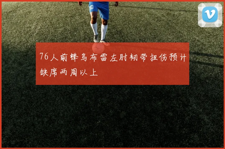 76人前锋乌布雷左肘韧带扭伤预计缺席两周以上