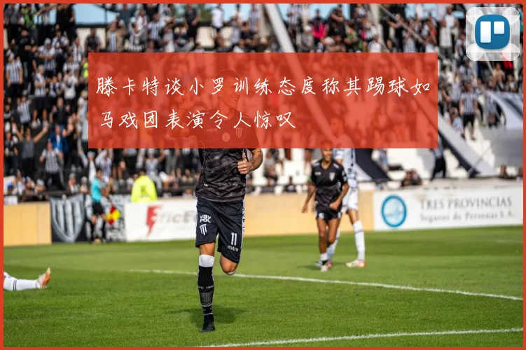 滕卡特谈小罗训练态度称其踢球如马戏团表演令人惊叹