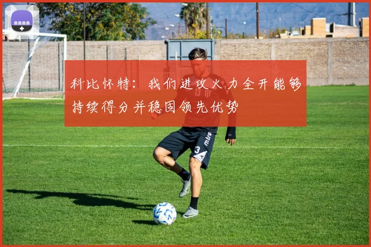 科比怀特：我们进攻火力全开能够持续得分并稳固领先优势