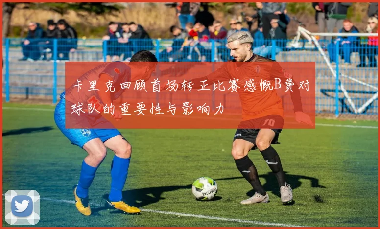 卡里克回顾首场转正比赛感慨B费对球队的重要性与影响力