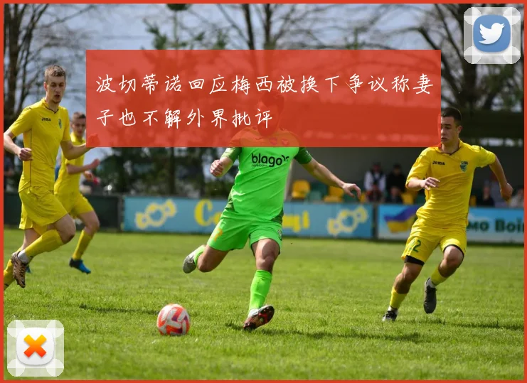 波切蒂诺回应梅西被换下争议称妻子也不解外界批评