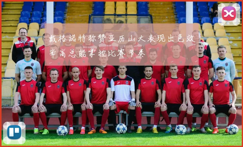 戴格诺特称赞亚历山大表现出色效率高总能掌控比赛节奏